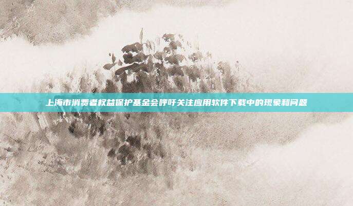 上海市消费者权益保护基金会呼吁关注应用软件下载中的现象和问题