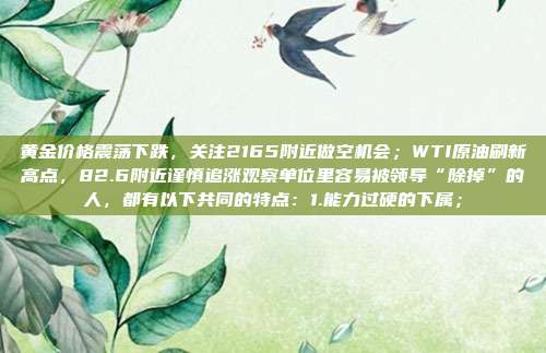 黄金价格震荡下跌，关注2165附近做空机会；WTI原油刷新高点，82.6附近谨慎追涨观察单位里容易被领导“除掉”的人，都有以下共同的特点：1.能力过硬的下属；